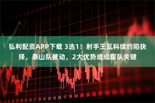 弘利配资APP下载 3选1！射手王瓦科续约陷抉择，泰山队被动，2大优势或成留队关键