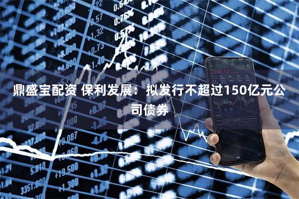 鼎盛宝配资 保利发展：拟发行不超过150亿元公司债券