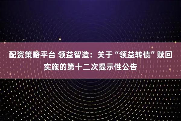 配资策略平台 领益智造：关于“领益转债”赎回实施的第十二次提示性公告