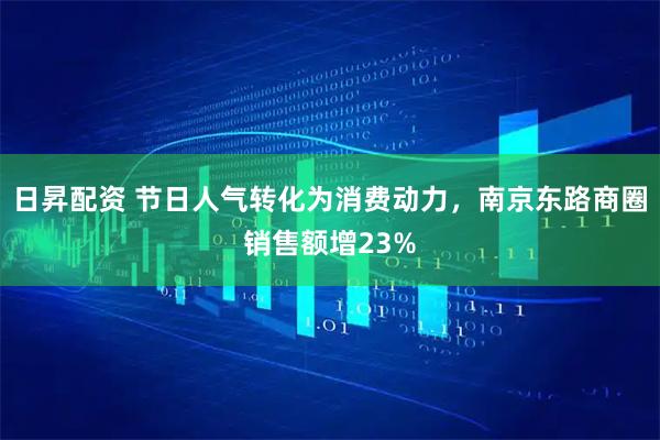 日昇配资 节日人气转化为消费动力，南京东路商圈销售额增23%