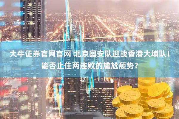 大牛证券官网官网 北京国安队迎战香港大埔队！能否止住两连败的尴尬颓势？