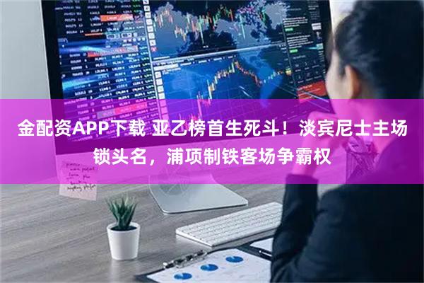 金配资APP下载 亚乙榜首生死斗！淡宾尼士主场锁头名，浦项制铁客场争霸权