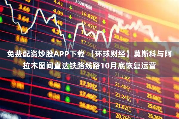 免费配资炒股APP下载 【环球财经】莫斯科与阿拉木图间直达铁路线路10月底恢复运营