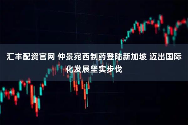 汇丰配资官网 仲景宛西制药登陆新加坡 迈出国际化发展坚实步伐