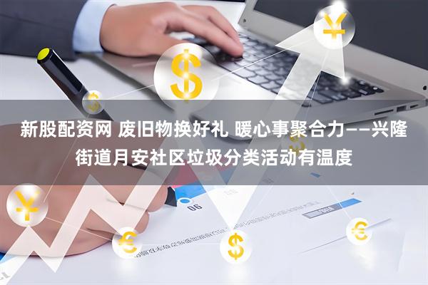 新股配资网 废旧物换好礼 暖心事聚合力——兴隆街道月安社区垃圾分类活动有温度