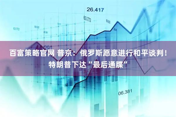 百富策略官网 普京：俄罗斯愿意进行和平谈判！特朗普下达“最后通牒”