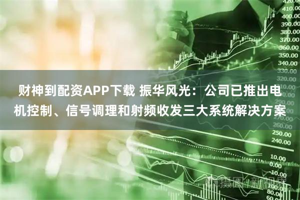 财神到配资APP下载 振华风光：公司已推出电机控制、信号调理和射频收发三大系统解决方案