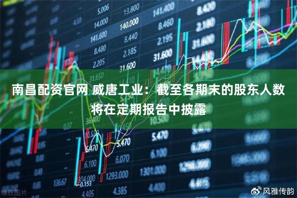 南昌配资官网 威唐工业：截至各期末的股东人数将在定期报告中披露