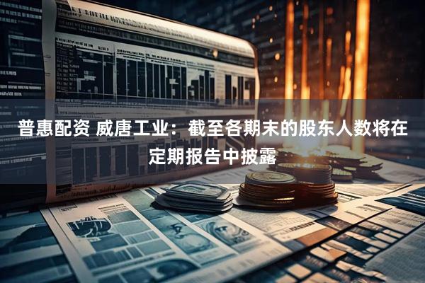 普惠配资 威唐工业：截至各期末的股东人数将在定期报告中披露