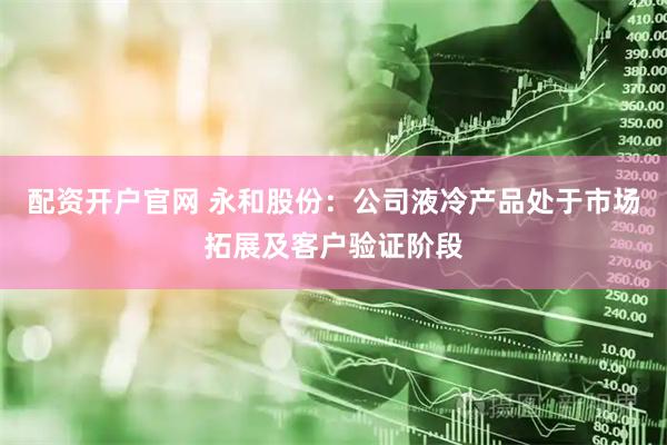 配资开户官网 永和股份：公司液冷产品处于市场拓展及客户验证阶段