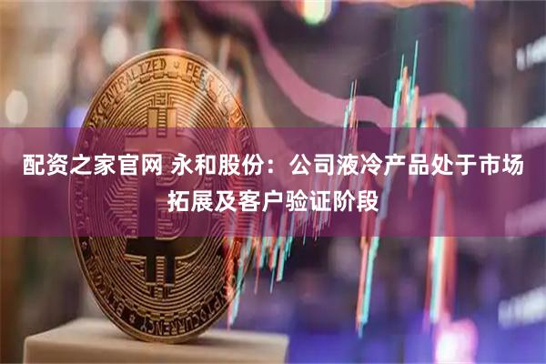 配资之家官网 永和股份：公司液冷产品处于市场拓展及客户验证阶段