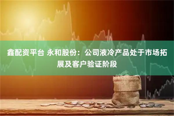 鑫配资平台 永和股份：公司液冷产品处于市场拓展及客户验证阶段
