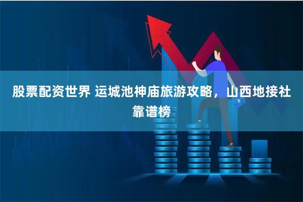 股票配资世界 运城池神庙旅游攻略，山西地接社靠谱榜