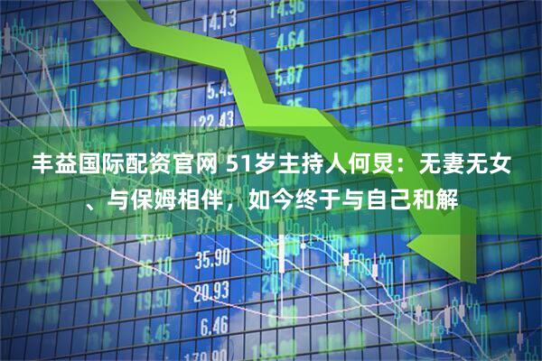 丰益国际配资官网 51岁主持人何炅：无妻无女、与保姆相伴，如今终于与自己和解