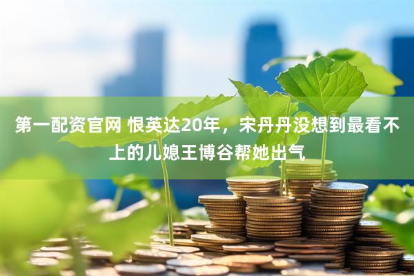 第一配资官网 恨英达20年，宋丹丹没想到最看不上的儿媳王博谷帮她出气