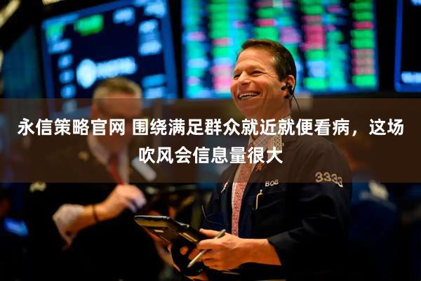 永信策略官网 围绕满足群众就近就便看病，这场吹风会信息量很大