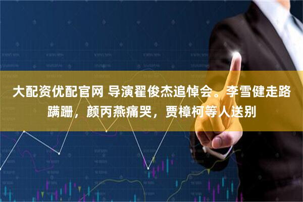 大配资优配官网 导演翟俊杰追悼会。李雪健走路蹒跚，颜丙燕痛哭，贾樟柯等人送别