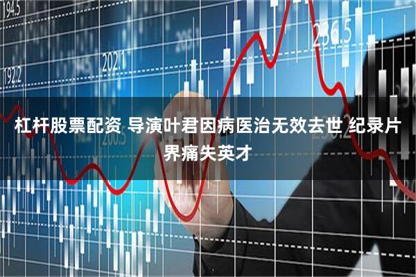 杠杆股票配资 导演叶君因病医治无效去世 纪录片界痛失英才