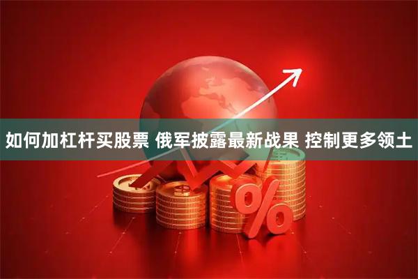 如何加杠杆买股票 俄军披露最新战果 控制更多领土
