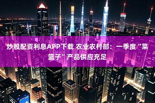 炒股配资利息APP下载 农业农村部：一季度“菜篮子”产品供应充足