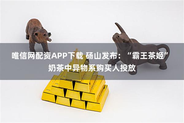 唯信网配资APP下载 砀山发布：“霸王茶姬” 奶茶中异物系购买人投放