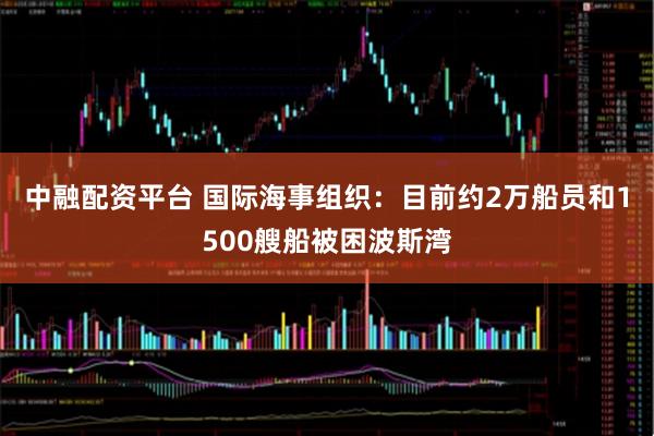 中融配资平台 国际海事组织：目前约2万船员和1500艘船被困波斯湾