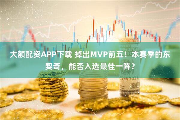 大额配资APP下载 掉出MVP前五！本赛季的东契奇，能否入选最佳一阵？