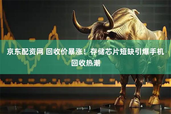 京东配资网 回收价暴涨！存储芯片短缺引爆手机回收热潮
