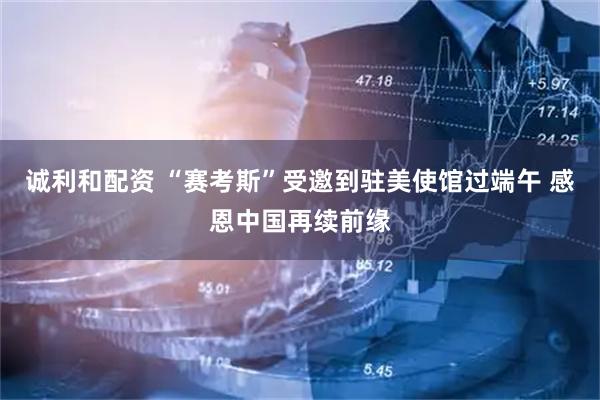 诚利和配资 “赛考斯”受邀到驻美使馆过端午 感恩中国再续前缘