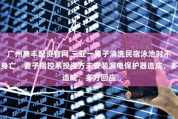 广州典丰配资官网 三亚一男子清洗民宿泳池时不幸触电身亡，妻子指控系投资方未安装漏电保护器造成，多方回应