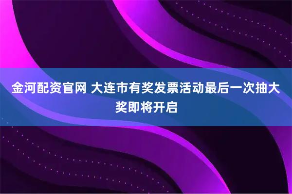 金河配资官网 大连市有奖发票活动最后一次抽大奖即将开启