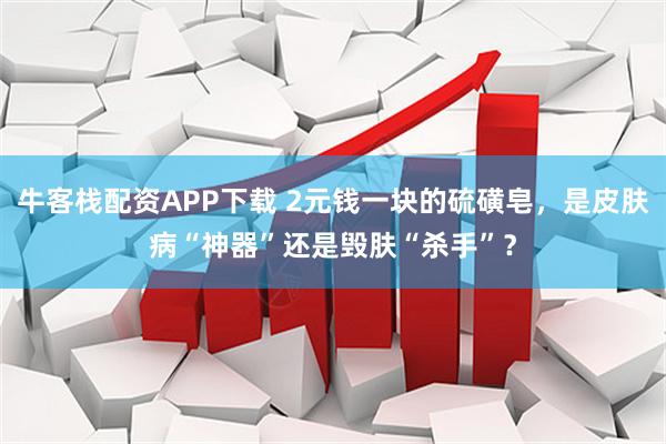 牛客栈配资APP下载 2元钱一块的硫磺皂，是皮肤病“神器”还是毁肤“杀手”？