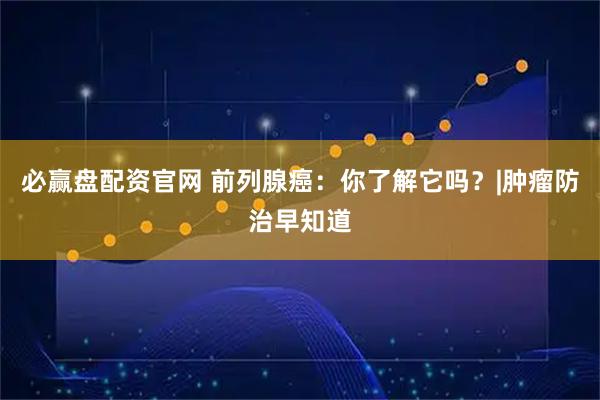 必赢盘配资官网 前列腺癌：你了解它吗？|肿瘤防治早知道