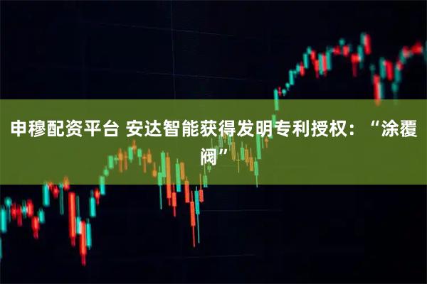 申穆配资平台 安达智能获得发明专利授权：“涂覆阀”