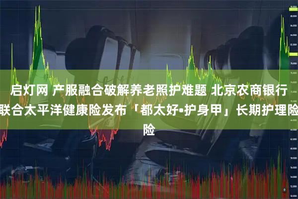 启灯网 产服融合破解养老照护难题 北京农商银行联合太平洋健康险发布「都太好•护身甲」长期护理险